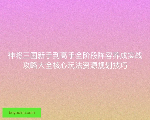 神将三国新手到高手全阶段阵容养成实战攻略大全核心玩法资源规划技巧