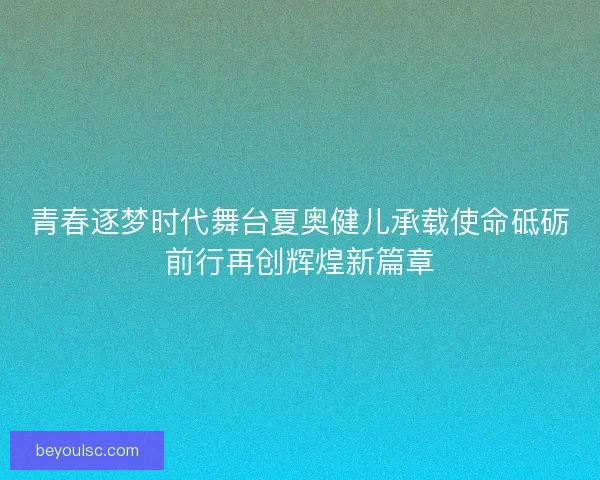 青春逐梦时代舞台夏奥健儿承载使命砥砺前行再创辉煌新篇章