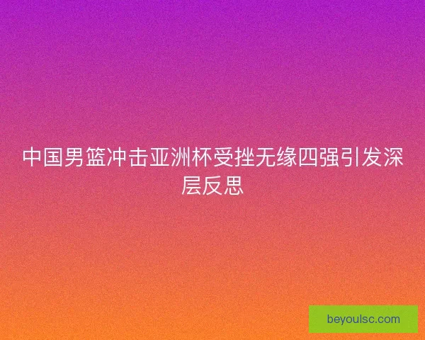 中国男篮冲击亚洲杯受挫无缘四强引发深层反思