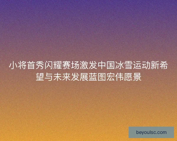 小将首秀闪耀赛场激发中国冰雪运动新希望与未来发展蓝图宏伟愿景